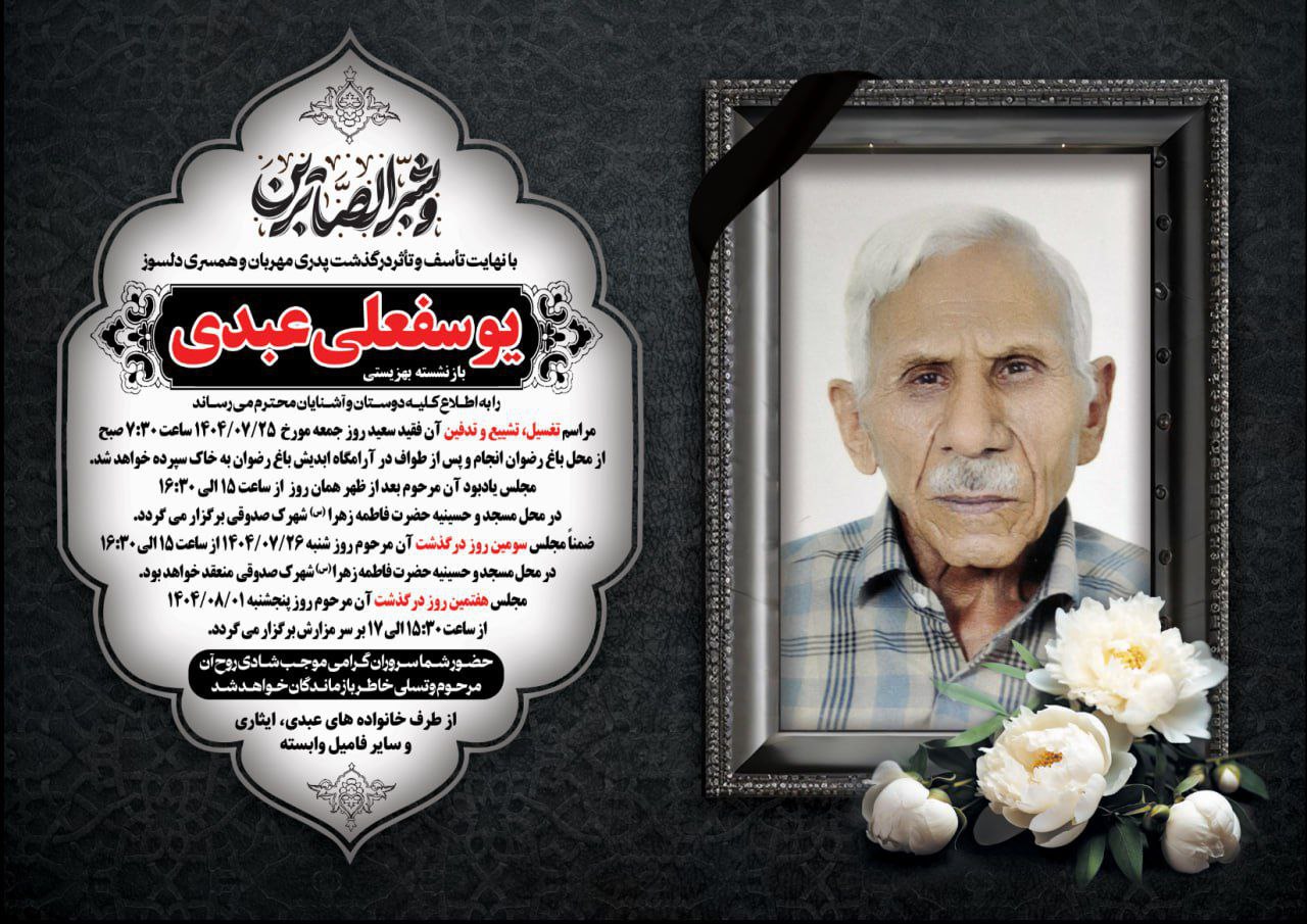 انا لله و انا الیه راجعون با نهایت تأسف و تأثر، درگذشت پدر مهربان، یوسفعلی عبدی بازنشسته اداره بهزیستی طبس و از یادگاران ایثار و خدمت، را به اطلاع دوستان، آشنایان و همشهریان گرامی می‌رسانیم. مراسم تشییع پیکر آن مرحوم روز جمعه ۲۵ مهرماه رأس ساعت ۷:۳۰ صبح در باغ رضوان برگزار می‌گردد. همچنین مجلس ترحیم آن عزیز سفر کرده در همان روز از ساعت ۱۵ تا ۱۶:۳۰ در هیئت حضرت فاطمه الزهرا (س) شهرک شهید صدوقی برگزار خواهد شد. مراسم سوم آن مرحوم: شنبه ۲۸ مهرماه از ساعت ۱۵ تا ۱۶:۳۰ در هیئت حضرت فاطمه الزهرا (س) شهرک شهید صدوقی و مراسم هفتم: پنج‌شنبه ۱ آبان‌ماه از ساعت ۱۵:۳۰ تا ۱۷ در محل باغ رضوان برگزار می گردد. حضور شما سروران گرامی موجب شادی روح آن مرحوم و تسلی خاطر بازماندگان خواهد بود. از طرف خانواده‌های: عبدی، ایثاری و سایر بستگان