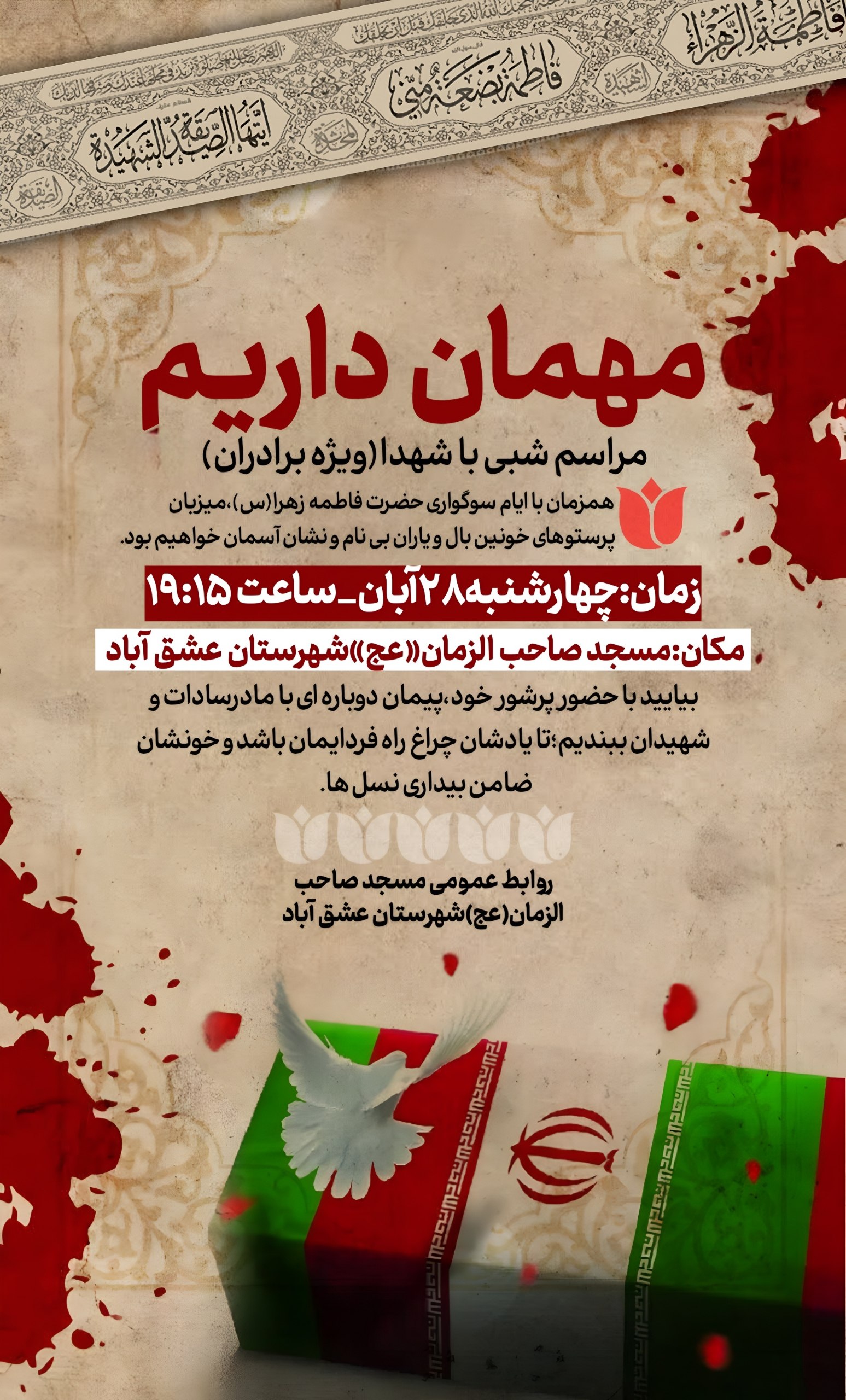 #شهیدگمنام 🌷مـــــــراســــــم شـــــبــــــی بــــا شــهدا(ویژه برادران)🌷 🏴همزمان با ایام سوگواری حضرت فاطمه زهرا(س)،میزبان پرستوهای خونین بال و یاران بی نام و نشان آسمان خواهیم بود.🏴 ▪️زمان:چهارشنبه۲۸آبان_ساعت۱۹:۱۵ 🕌مکان:مسجد صاحب الزمان«عج»شهرستان عشق آباد 🔸بیایید با حضور پرشور خود،پیمان دوباره ای با مادرسادات و شهیدان ببندیم؛تا یادشان چراغ راه فردایمان باشد و خونشان ضامن بیداری نسل ها.🔸 🔰روابط عمومی مسجد صاحب الزمان(عج)شهرستان عشق آباد @eshkabar