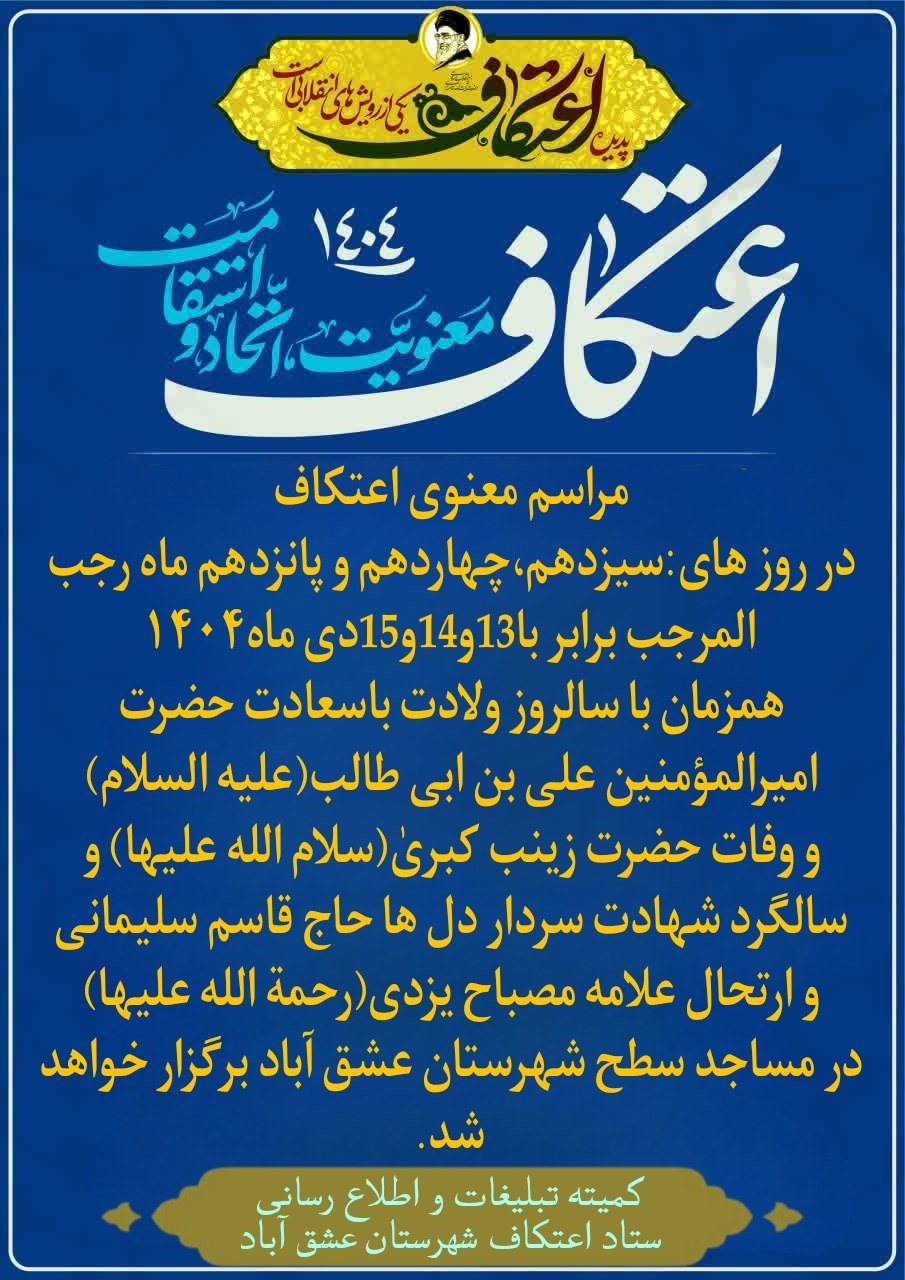 #اعتکاف_معنویت_اتحاد_و_استقامت ❇️مراسم معنوی اعتکاف در روز های:سیزدهم،چهاردهم و پانزدهم ماه رجب المرجب برابر با13و14و15دی ماه۱۴۰۴؛همزمان با سالروز ولادت باسعادت حضرت امیرالمؤمنین علی بن ابی طالب(علیه السلام) و وفات حضرت زینب کبریٰ(سلام الله علیها) و سالگرد شهادت سردار دل ها حاج قاسم سلیمانی و ارتحال علامه مصباح یزدی(رحمة الله علیها) در مساجد سطح شهرستان عشق آباد برگزار خواهد شد. 🗓تاریخ ثبت نام:از ۱دی تا ۸دی 💠ثبت نام از طریق سامانه خواهد بود(سامانه ثبت نام اعتکاف از تاریخ فوق فرستاده خواهد شد) 🔰منتظر اطلاعیه بعدی ما باشید... ✳️کمیته تبلیغات و اطلاع رسانی ستاد اعتکاف شهرستان عشق آباد @eshkabar