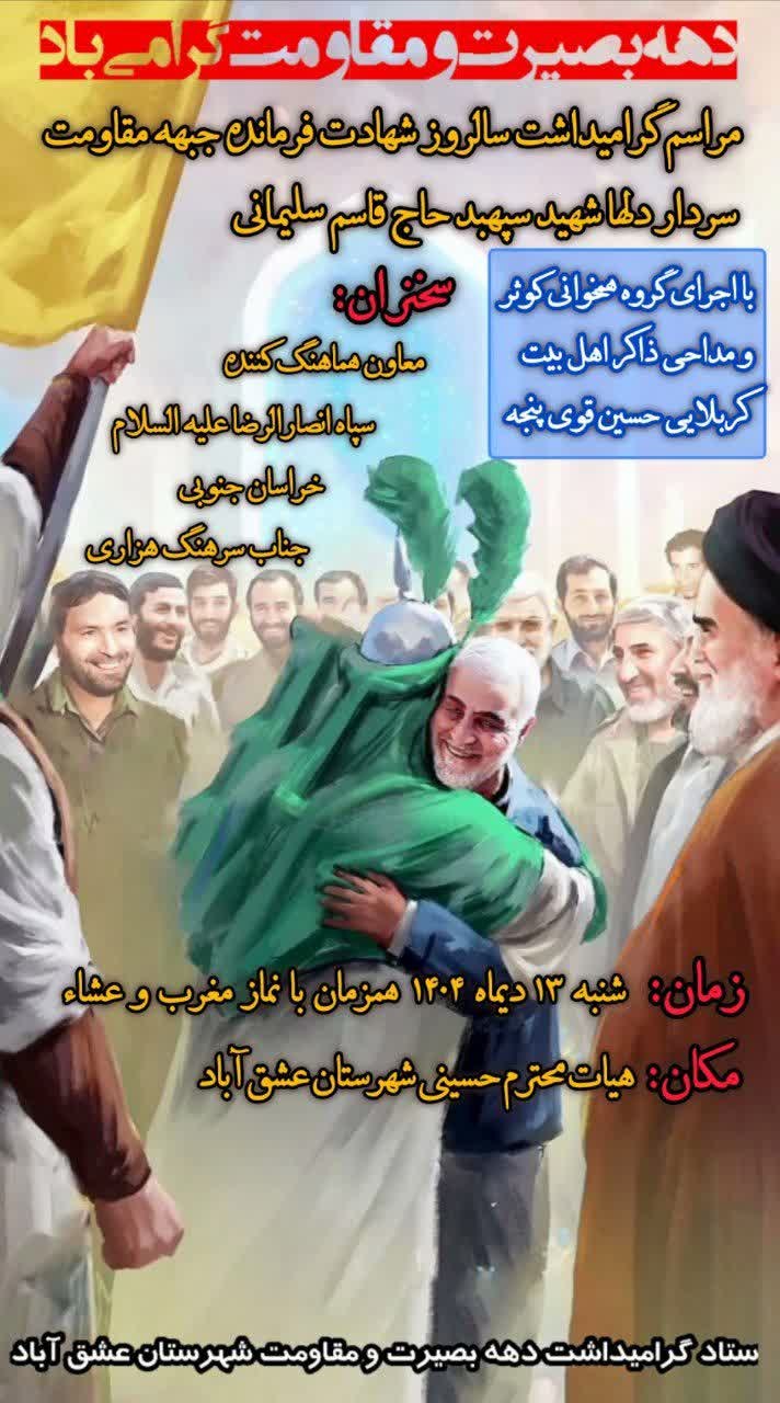 #بسیج_مردم_اقتدارملی ✅دهه بصیرت و مقاومت گرامی باد 🔰مراسم گرامیداشت سالروز شهادت فرمانده جبهه مقاومت سردار دلها شهیدحاج قاسم سلیمانی 🔰زمان ، شنبه 1404/10/13 همزمان با نماز مغرب و عشاء 🔰مکان ، هیات حسینی عشق آباد ✅سخنران ، معاون هماهنگ کننده سپاه انصارالرضا علیه السلام خراسان جنوبی جناب سرهنگ هزاری 🔰با اجرای گروه همخوانی کوثر و مداحی ذاکر اهل بیت کربلایی حسین قوی پنجه ستاد گرامیداشت دهه بصیرت و مقاومت شهرستان عشق آباد @eshkabar