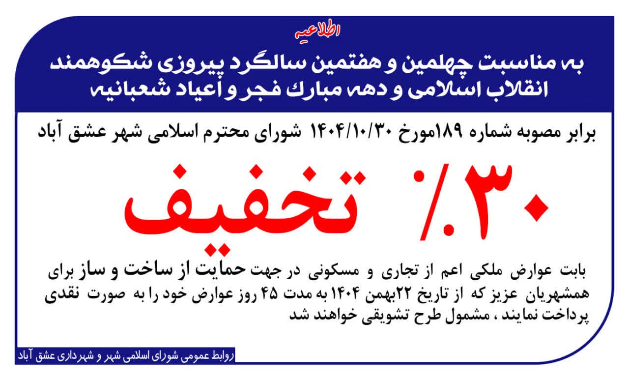 #اطلاعیه #تخفیف_عوارض #شورای_شهر_و_شهرداری_عشق_آباد 🔻به مناسبت چهل و هفتمین سالگرد پیروزی شکوهمند انقلاب اسلامی و دهه مبارک فجر و عید نوروز ، برابر مصوبه شماره ۱۸۹ مورخ ۱۴۰۴/۱۰/۳۰ شورای محترم اسلامی شهر عشق آباد ، #۳۰درصد_تخفیف بابت عوارض ملکی اعم از تجاری و مسکونی برای همشهریان عزیزی که از تاریخ ۲۲ بهمن ۱۴۰۴ به مدت ۴۵ روز ، عوارض خود را به صورت نقدی پرداخت نمایند ، مشمول این طرح تشویقی خواهند شد. 🌹 روابط عمومی شورای اسلامی شهر و شهرداری عشق آباد 🌹 @eshkabar